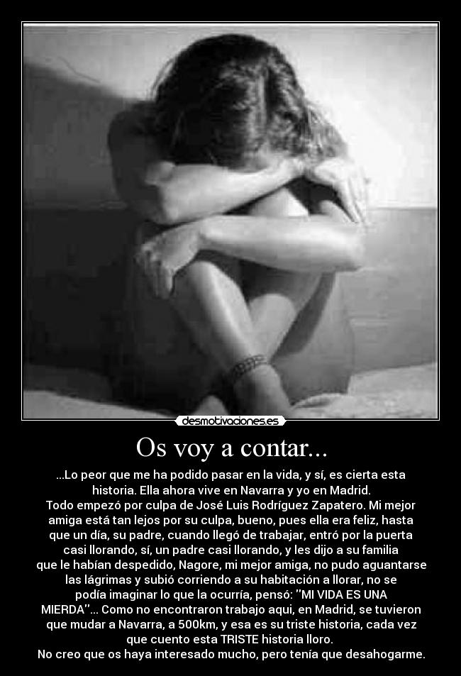 Os voy a contar... - ...Lo peor que me ha podido pasar en la vida, y sí, es cierta esta
historia. Ella ahora vive en Navarra y yo en Madrid.
Todo empezó por culpa de José Luis Rodríguez Zapatero. Mi mejor
amiga está tan lejos por su culpa, bueno, pues ella era feliz, hasta
que un día, su padre, cuando llegó de trabajar, entró por la puerta
casi llorando, sí, un padre casi llorando, y les dijo a su familia
que le habían despedido, Nagore, mi mejor amiga, no pudo aguantarse
las lágrimas y subió corriendo a su habitación a llorar, no se
podía imaginar lo que la ocurría, pensó: MI VIDA ES UNA
MIERDA... Como no encontraron trabajo aqui, en Madrid, se tuvieron
que mudar a Navarra, a 500km, y esa es su triste historia, cada vez
que cuento esta TRISTE historia lloro.
No creo que os haya interesado mucho, pero tenía que desahogarme.