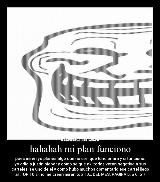 hahahah mi plan funciono - pues miren yo planea algo que no crei que funcionara y si funciono:
yo odio a justin bieber y como se que aki todos votan negativo a sus
carteles ise uno de el y como hubo muchos comentario ese cartel llego
al .TOP 10 si no me creen miren top 10,,, DEL MES, PAGINA 5, o 6 ,o 7