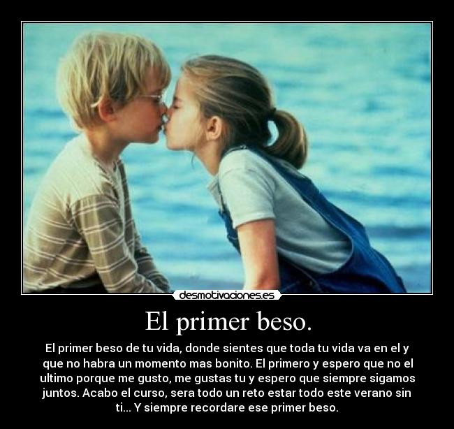 El primer beso. - El primer beso de tu vida, donde sientes que toda tu vida va en el y
que no habra un momento mas bonito. El primero y espero que no el
ultimo porque me gusto, me gustas tu y espero que siempre sigamos
juntos. Acabo el curso, sera todo un reto estar todo este verano sin
ti... Y siempre recordare ese primer beso.