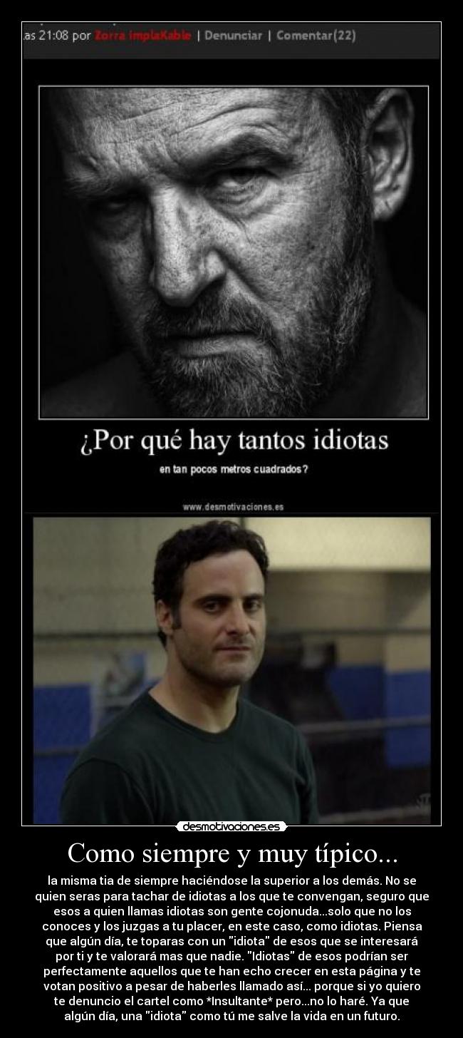 Como siempre y muy típico... - la misma tia de siempre haciéndose la superior a los demás. No se
quien seras para tachar de idiotas a los que te convengan, seguro que
esos a quien llamas idiotas son gente cojonuda...solo que no los
conoces y los juzgas a tu placer, en este caso, como idiotas. Piensa
que algún día, te toparas con un idiota de esos que se interesará
por ti y te valorará mas que nadie. Idiotas de esos podrían ser
perfectamente aquellos que te han echo crecer en esta página y te
votan positivo a pesar de haberles llamado así... porque si yo quiero
te denuncio el cartel como *Insultante* pero...no lo haré. Ya que
algún día, una idiota como tú me salve la vida en un futuro.