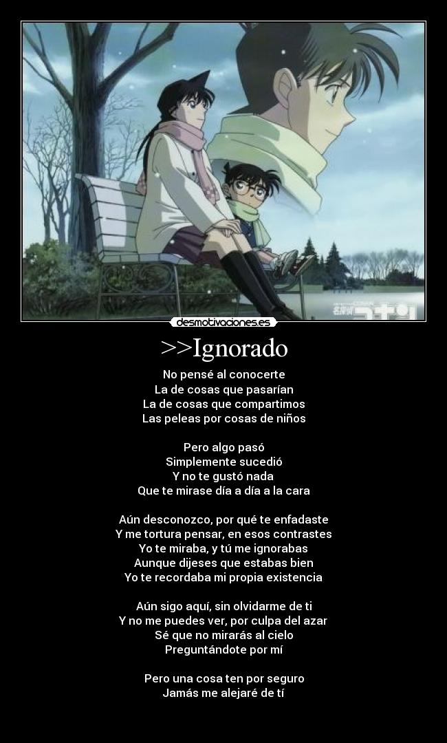 >>Ignorado - No pensé al conocerte
La de cosas que pasarían
La de cosas que compartimos
Las peleas por cosas de niños
Pero algo pasó
Simplemente sucedió
Y no te gustó nada
Que te mirase día a día a la cara
Aún desconozco, por qué te enfadaste
Y me tortura pensar, en esos contrastes
Yo te miraba, y tú me ignorabas
Aunque dijeses que estabas bien
Yo te recordaba mi propia existencia
Aún sigo aquí, sin olvidarme de ti
Y no me puedes ver, por culpa del azar
Sé que no mirarás al cielo
Preguntándote por mí
Pero una cosa ten por seguro
Jamás me alejaré de tí