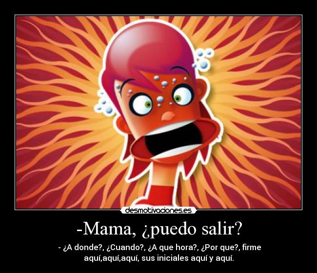 -Mama, ¿puedo salir? -  - ¿A donde?, ¿Cuando?, ¿A que hora?, ¿Por que?, firme
aquí,aquí,aquí, sus iniciales aquí y aquí.