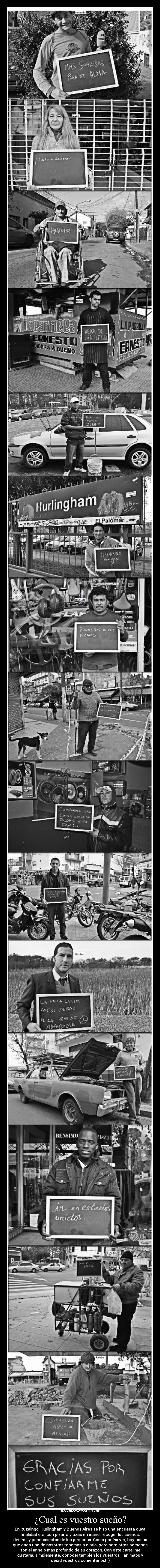 ¿Cual es vuestro sueño? - En Ituzaingo, Hurlingham y Buenos Aires se hizo una encuesta cuya
finalidad era, con pizarra y tizas en mano, recoger los sueños,
deseos y pensamientos de las personas. Como podéis ver, hay cosas
que cada uno de nosotros tenemos a diario, pero para otras personas
son el anhelo más profundo de su corazón. Con este cartel me
gustaría, simplemente, conocer también los vuestros...¡animaos y
dejad vuestros comentarios!=)