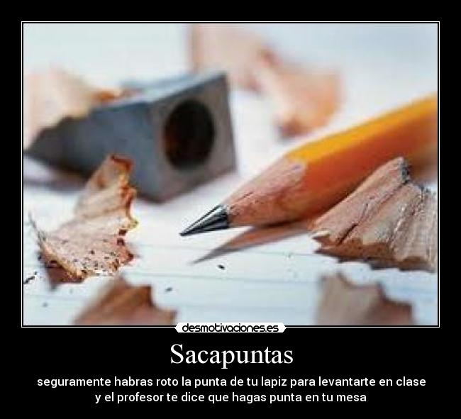Sacapuntas - seguramente habras roto la punta de tu lapiz para levantarte en clase
y el profesor te dice que hagas punta en tu mesa