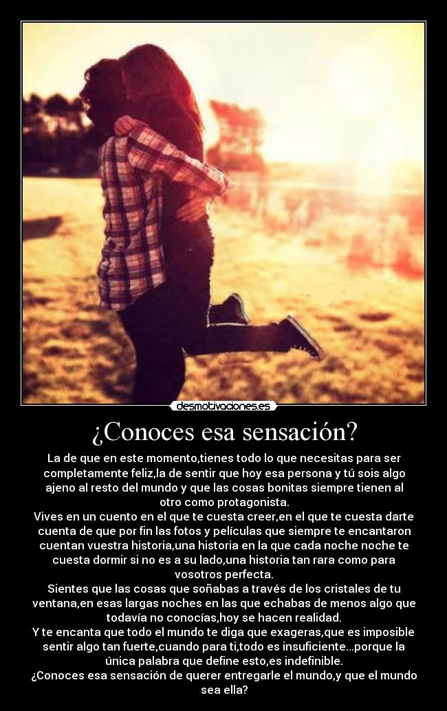 ¿Conoces esa sensación? - La de que en este momento,tienes todo lo que necesitas para ser
completamente feliz,la de sentir que hoy esa persona y tú sois algo
ajeno al resto del mundo y que las cosas bonitas siempre tienen al
otro como protagonista.
Vives en un cuento en el que te cuesta creer,en el que te cuesta darte
cuenta de que por fin las fotos y películas que siempre te encantaron
cuentan vuestra historia,una historia en la que cada noche noche te
cuesta dormir si no es a su lado,una historia tan rara como para
vosotros perfecta.
Sientes que las cosas que soñabas a través de los cristales de tu
ventana,en esas largas noches en las que echabas de menos algo que
todavía no conocías,hoy se hacen realidad.
Y te encanta que todo el mundo te diga que exageras,que es imposible
sentir algo tan fuerte,cuando para ti,todo es insuficiente...porque la
única palabra que define esto,es indefinible.
¿Conoces esa sensación de querer entregarle el mundo,y que el mundo
sea ella?