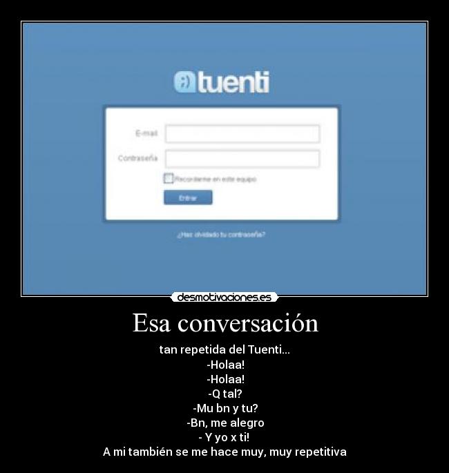Esa conversación - tan repetida del Tuenti...
-Holaa!
-Holaa!
-Q tal?
-Mu bn y tu?
-Bn, me alegro
- Y yo x ti!
A mi también se me hace muy, muy repetitiva