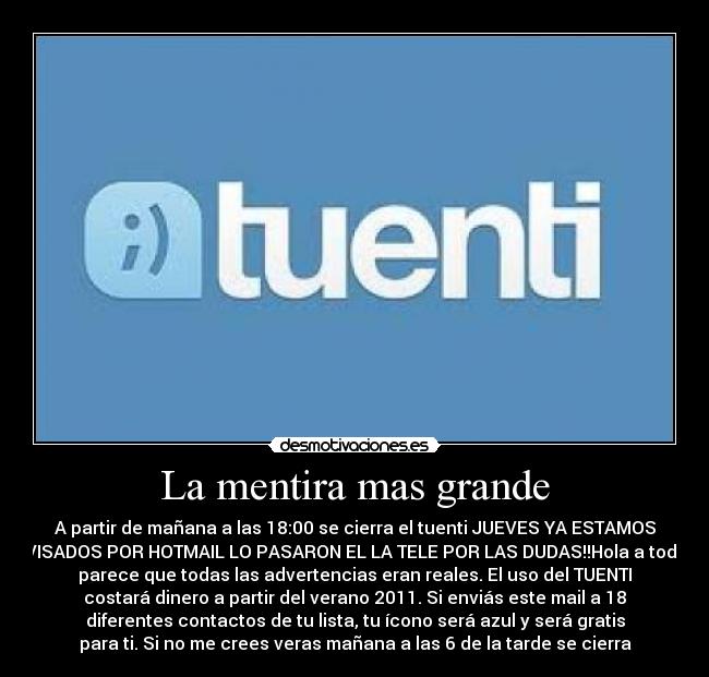La mentira mas grande - A partir de mañana a las 18:00 se cierra el tuenti JUEVES YA ESTAMOS
AVISADOS POR HOTMAIL LO PASARON EL LA TELE POR LAS DUDAS!!Hola a todos
parece que todas las advertencias eran reales. El uso del TUENTI
costará dinero a partir del verano 2011. Si enviás este mail a 18
diferentes contactos de tu lista, tu ícono será azul y será gratis
para ti. Si no me crees veras mañana a las 6 de la tarde se cierra