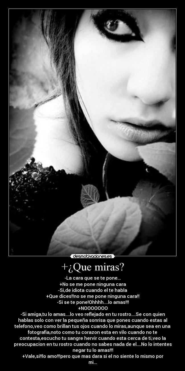 +¿Que miras? - -La cara que se te pone...
+No se me pone ninguna cara
-Si,de idiota cuando el te habla
+Que dices!!no se me pone ninguna cara!!
-Si se te pone!Ohhhh....lo amas!!!
+NOOOOOOO
-Si amiga,tu lo amas....lo veo reflejado en tu rostro....Se con quien
hablas solo con ver la pequeña sonrisa que pones cuando estas al
telefono,veo como brillan tus ojos cuando lo miras,aunque sea en una
fotografia,noto como tu corazon esta en vilo cuando no te
contesta,escucho tu sangre hervir cuando esta cerca de ti,veo la
preocupacion en tu rostro cuando no sabes nada de el....No lo intentes
negar tu lo amas!!!
+Vale,si!!lo amo!!!pero que mas dara si el no siente lo mismo por
mi...