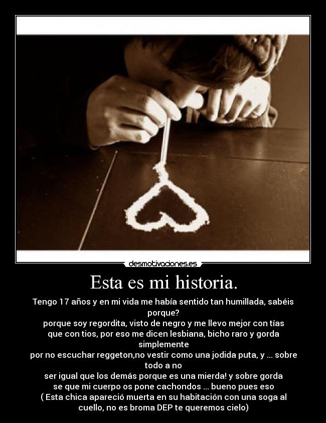 Esta es mi historia. - Tengo 17 años y en mi vida me había sentido tan humillada, sabéis
porque?
porque soy regordita, visto de negro y me llevo mejor con tías
que con tios, por eso me dicen lesbiana, bicho raro y gorda
simplemente
por no escuchar reggeton,no vestir como una jodida puta, y ... sobre
todo a no
ser igual que los demás porque es una mierda! y sobre gorda
se que mi cuerpo os pone cachondos ... bueno pues eso
( Esta chica apareció muerta en su habitación con una soga al
cuello, no es broma DEP te queremos cielo)