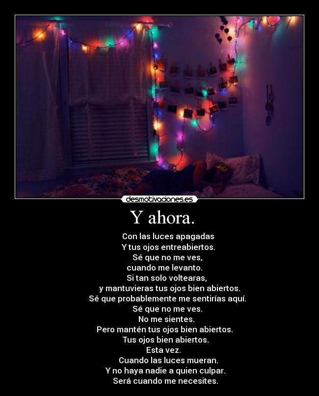  Y ahora. -           Con las luces apagadas 
         Y tus ojos entreabiertos.
        Sé que no me ves,
      cuando me levanto. 
       Si tan solo voltearas,
          y mantuvieras tus ojos bien abiertos.
        Sé que probablemente me sentirías aquí.
        Sé que no me ves.
       No me sientes.
     Pero mantén tus ojos bien abiertos.
      Tus ojos bien abiertos.
    Esta vez.
         Cuando las luces mueran.
      Y no haya nadie a quien culpar.
      Será cuando me necesites.