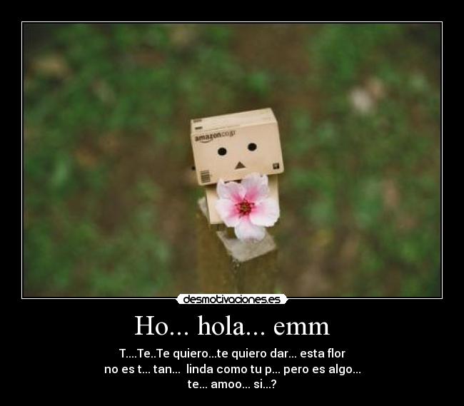 Ho... hola... emm - T....Te..Te quiero...te quiero dar... esta flor
no es t... tan... linda como tu p... pero es algo...
te... amoo... si...?