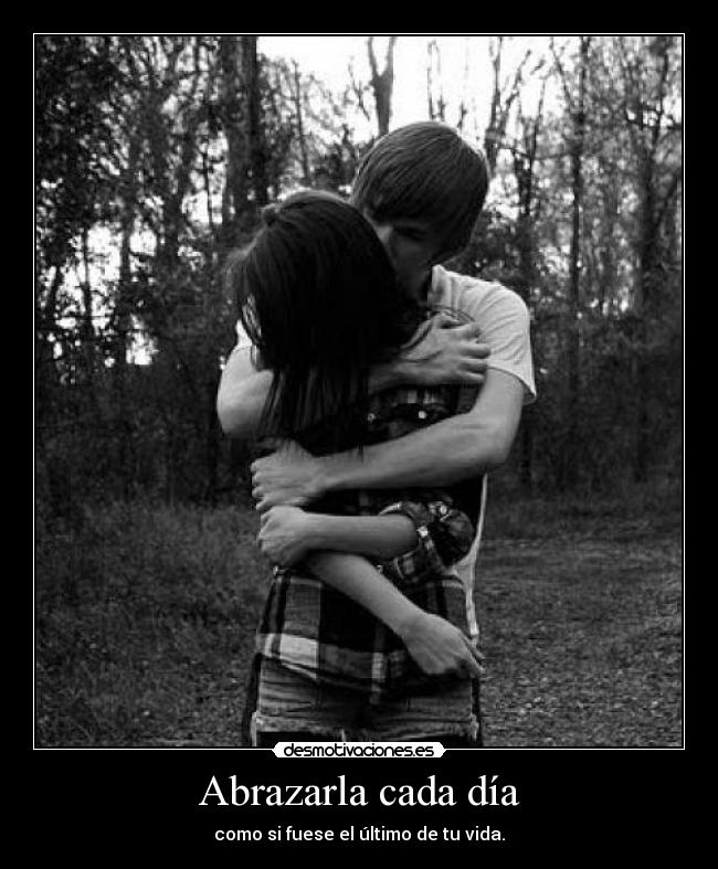 Abrazarla cada día - como si fuese el último de tu vida.