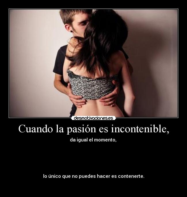 Cuando la pasión es incontenible, - da igual el momento, 





lo único que no puedes hacer es contenerte.

