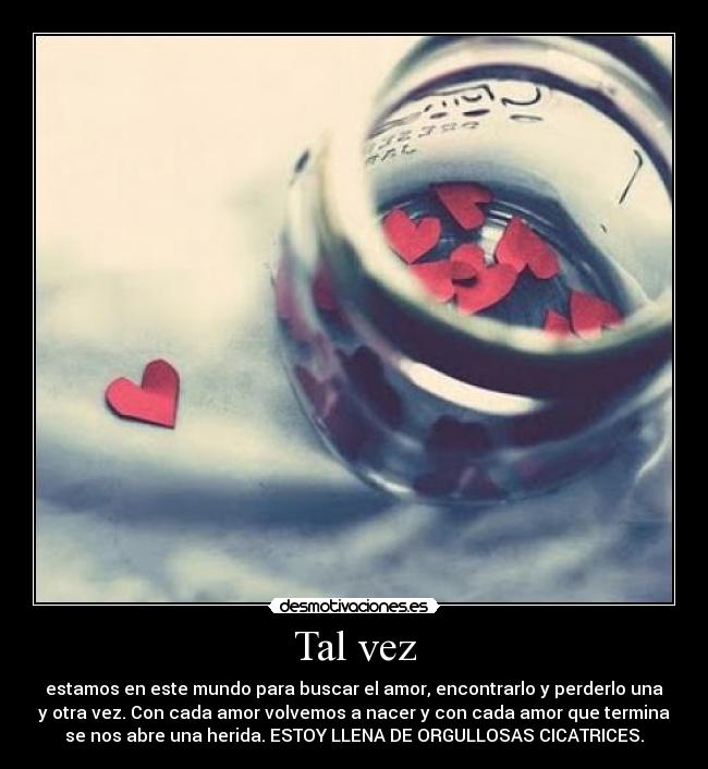 Tal vez - estamos en este mundo para buscar el amor, encontrarlo y perderlo una
y otra vez. Con cada amor volvemos a nacer y con cada amor que termina
se nos abre una herida. ESTOY LLENA DE ORGULLOSAS CICATRICES.