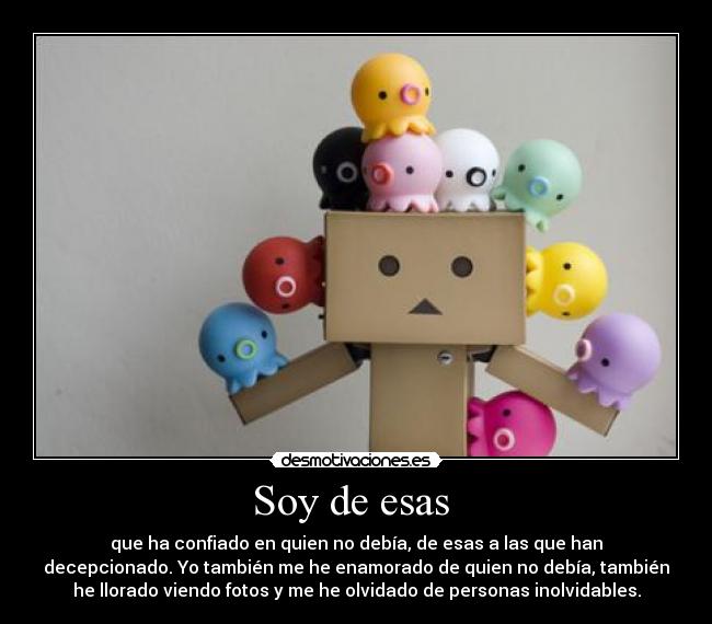 Soy de esas - que ha confiado en quien no debía, de esas a las que han
decepcionado. Yo también me he enamorado de quien no debía, también
he llorado viendo fotos y me he olvidado de personas inolvidables.