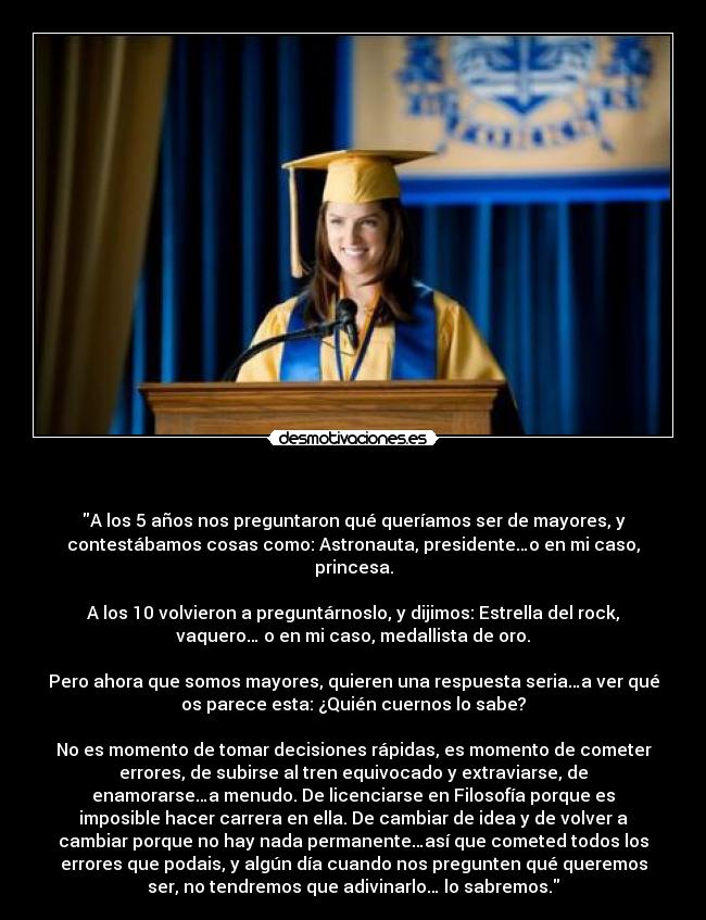   - A los 5 años nos preguntaron qué queríamos ser de mayores, y
contestábamos cosas como: Astronauta, presidente…o en mi caso,
princesa.

A los 10 volvieron a preguntárnoslo, y dijimos: Estrella del rock,
vaquero… o en mi caso, medallista de oro.

Pero ahora que somos mayores, quieren una respuesta seria…a ver qué
os parece esta: ¿Quién cuernos lo sabe?

No es momento de tomar decisiones rápidas, es momento de cometer
errores, de subirse al tren equivocado y extraviarse, de
enamorarse…a menudo. De licenciarse en Filosofía porque es
imposible hacer carrera en ella. De cambiar de idea y de volver a
cambiar porque no hay nada permanente…así que cometed todos los
errores que podais, y algún día cuando nos pregunten qué queremos
ser, no tendremos que adivinarlo… lo sabremos.