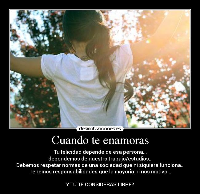 Cuando te enamoras - Tu felicidad depende de esa persona...
dependemos de nuestro trabajo/estudios...
Debemos respetar normas de una sociedad que ni siquiera funciona...
Tenemos responsabilidades que la mayoria ni nos motiva...
Y TÚ TE CONSIDERAS LIBRE?