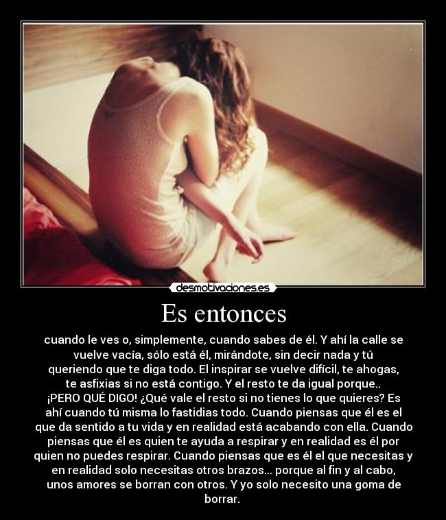Es entonces - cuando le ves o, simplemente, cuando sabes de él. Y ahí la calle se
vuelve vacía, sólo está él, mirándote, sin decir nada y tú
queriendo que te diga todo. El inspirar se vuelve difícil, te ahogas,
te asfixias si no está contigo. Y el resto te da igual porque..
¡PERO QUÉ DIGO! ¿Qué vale el resto si no tienes lo que quieres? Es
ahí cuando tú misma lo fastidias todo. Cuando piensas que él es el
que da sentido a tu vida y en realidad está acabando con ella. Cuando
piensas que él es quien te ayuda a respirar y en realidad es él por
quien no puedes respirar. Cuando piensas que es él el que necesitas y
en realidad solo necesitas otros brazos... porque al fin y al cabo,
unos amores se borran con otros. Y yo solo necesito una goma de
borrar.