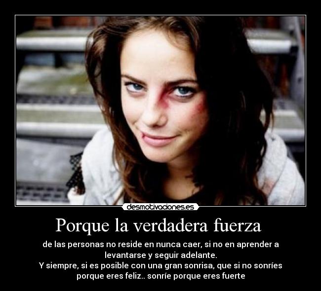 Porque la verdadera fuerza  - de las personas no reside en nunca caer, si no en aprender a
levantarse y seguir adelante.
Y siempre, si es posible con una gran sonrisa, que si no sonríes
porque eres feliz.. sonríe porque eres fuerte