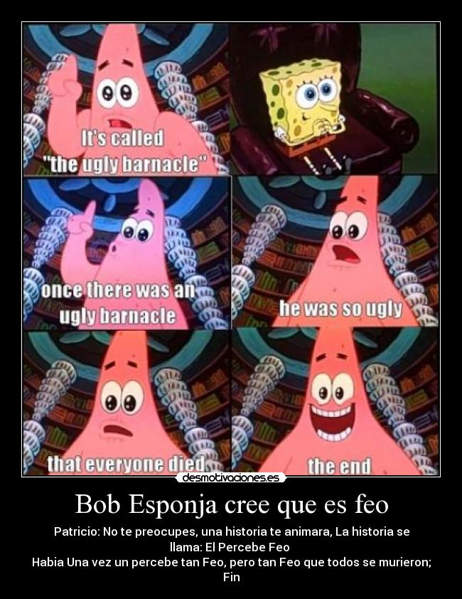 Bob Esponja cree que es feo - Patricio: No te preocupes, una historia te animara, La historia se
llama: El Percebe Feo 
Habia Una vez un percebe tan Feo, pero tan Feo que todos se murieron;
Fin