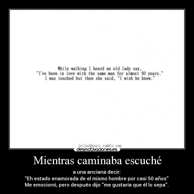 Mientras caminaba escuché - a una anciana decir: 
Eh estado enamorada de el mismo hombre por casi 50 años 
Me emocionó, pero después dijo me gustaría que él lo sepa. 