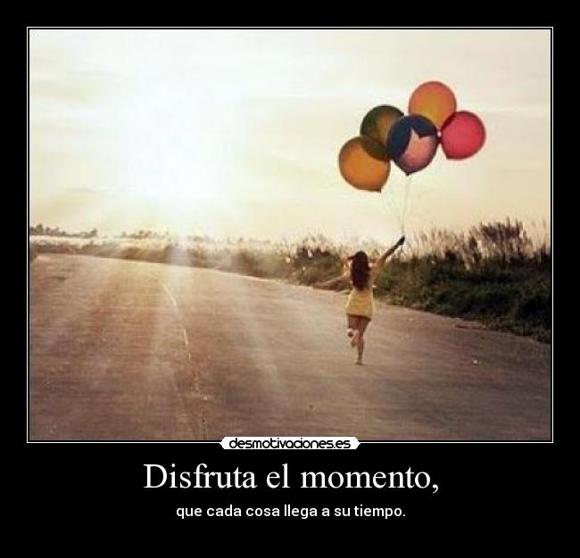 Disfruta el momento, - que cada cosa llega a su tiempo.