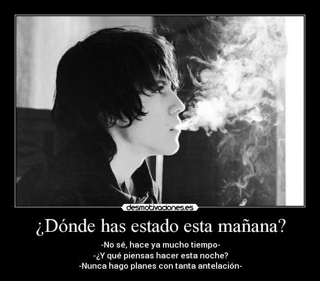 ¿Dónde has estado esta mañana? - -No sé, hace ya mucho tiempo-
-¿Y qué piensas hacer esta noche?
-Nunca hago planes con tanta antelación-