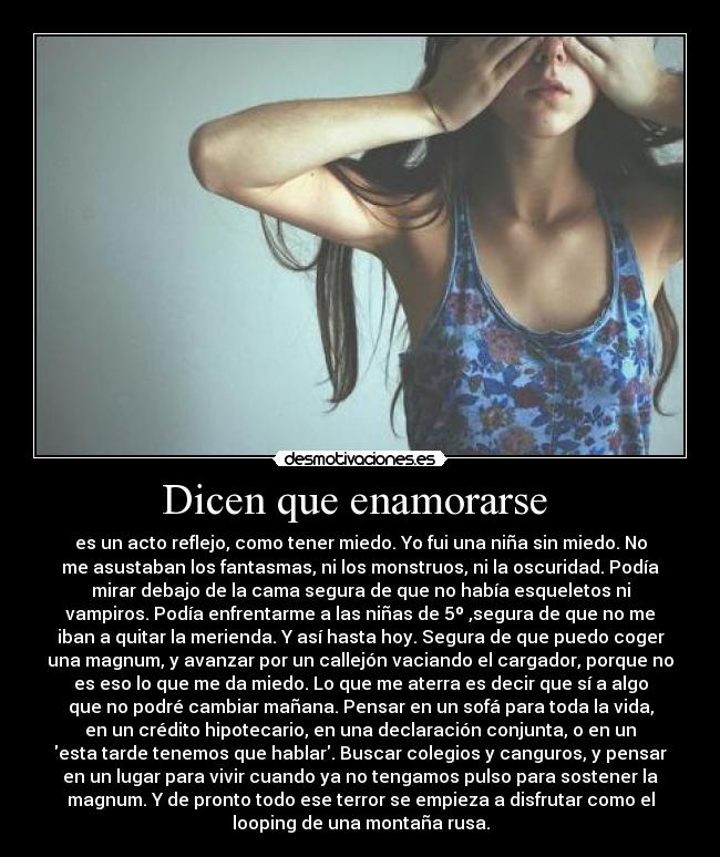 Dicen que enamorarse  - es un acto reflejo, como tener miedo. Yo fui una niña sin miedo. No
me asustaban los fantasmas, ni los monstruos, ni la oscuridad. Podía
mirar debajo de la cama segura de que no había esqueletos ni
vampiros. Podía enfrentarme a las niñas de 5º ,segura de que no me
iban a quitar la merienda. Y así hasta hoy. Segura de que puedo coger
una magnum, y avanzar por un callejón vaciando el cargador, porque no
es eso lo que me da miedo. Lo que me aterra es decir que sí a algo
que no podré cambiar mañana. Pensar en un sofá para toda la vida,
en un crédito hipotecario, en una declaración conjunta, o en un
esta tarde tenemos que hablar. Buscar colegios y canguros, y pensar
en un lugar para vivir cuando ya no tengamos pulso para sostener la
magnum. Y de pronto todo ese terror se empieza a disfrutar como el
looping de una montaña rusa.