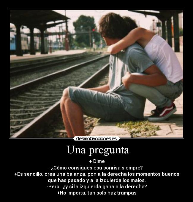  Una pregunta - + Dime
-¿Cómo consigues esa sonrisa siempre? 
+Es sencillo, crea una balanza, pon a la derecha los momentos buenos
que has pasado y a la izquierda los malos.
-Pero…¿y si la izquierda gana a la derecha?
+No importa, tan solo haz trampas