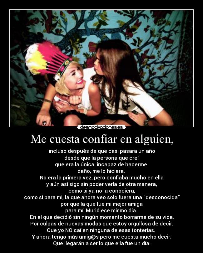 Me cuesta confiar en alguien, - incluso después de que casi pasara un año
 desde que la persona que creí 
que era la única  incapaz de hacerme 
daño, me lo hiciera. 
No era la primera vez, pero confiaba mucho en ella
y aún así sigo sin poder verla de otra manera,
como si ya no la conociera,
como si para mi, la que ahora veo solo fuera una desconocida
por que la que fue mi mejor amiga
para mí. Murió ese mismo día. 
En el que decidió sin ningún momento borrarme de su vida.
Por culpas de nuevas modas que estoy orgullosa de decir.
Que yo NO caí en ninguna de esas tonterías. 
Y ahora tengo más amig@s pero me cuesta mucho decir.
Que llegarán a ser lo que ella fue un día.