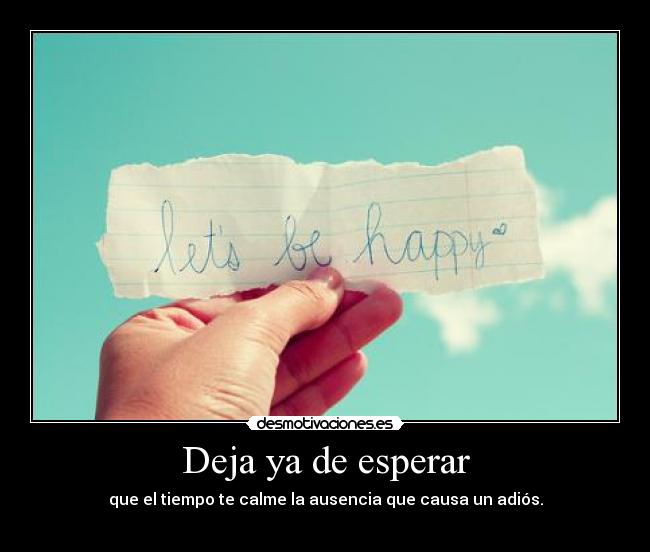Deja ya de esperar - que el tiempo te calme la ausencia que causa un adiós.