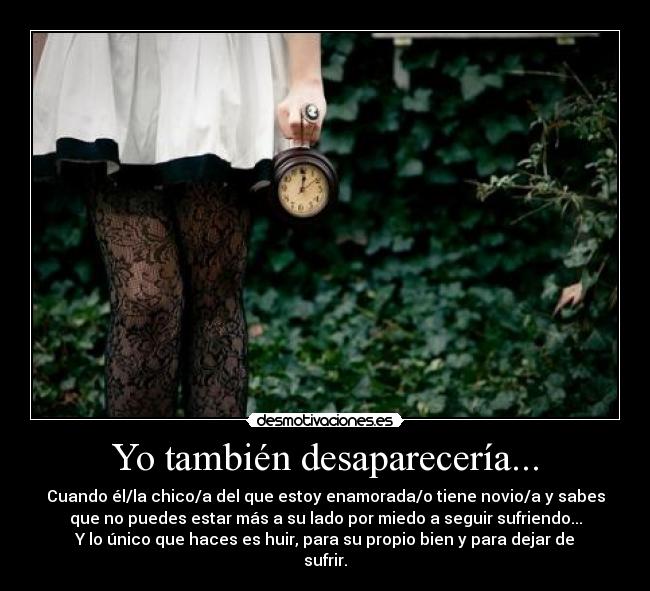 Yo también desaparecería... - Cuando él/la chico/a del que estoy enamorada/o tiene novio/a y sabes
que no puedes estar más a su lado por miedo a seguir sufriendo...
Y lo único que haces es huir, para su propio bien y para dejar de
sufrir.