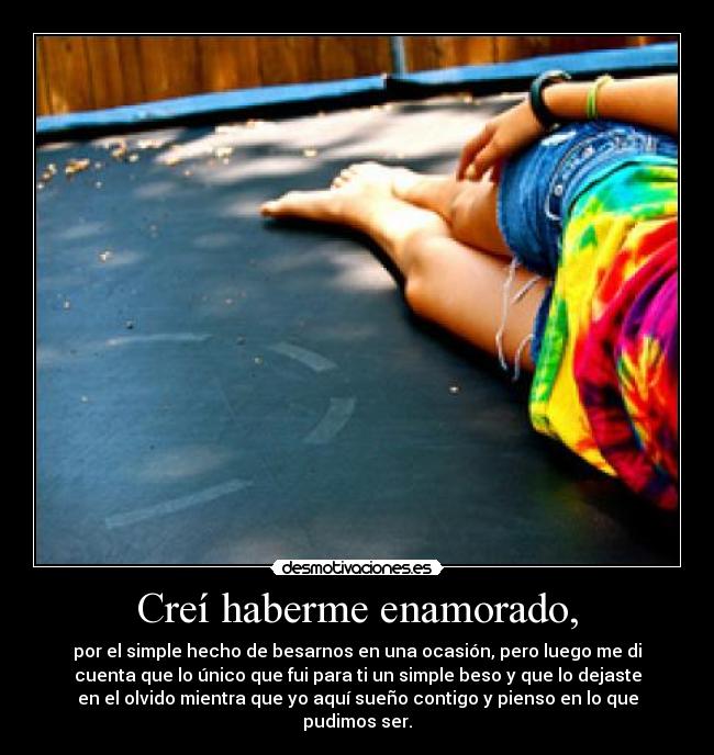 Creí haberme enamorado, - por el simple hecho de besarnos en una ocasión, pero luego me di
cuenta que lo único que fui para ti un simple beso y que lo dejaste
en el olvido mientra que yo aquí sueño contigo y pienso en lo que
pudimos ser.