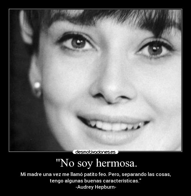 No soy hermosa. - Mi madre una vez me llamó patito feo. Pero, separando las cosas,
tengo algunas buenas características.
-Audrey Hepburn-