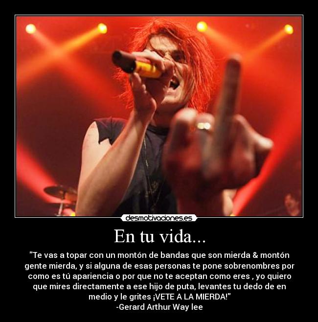 En tu vida... - Te vas a topar con un montón de bandas que son mierda & montón
gente mierda, y si alguna de esas personas te pone sobrenombres por
como es tú apariencia o por que no te aceptan como eres , yo quiero
que mires directamente a ese hijo de puta, levantes tu dedo de en
medio y le grites ¡VETE A LA MIERDA!
-Gerard Arthur Way lee