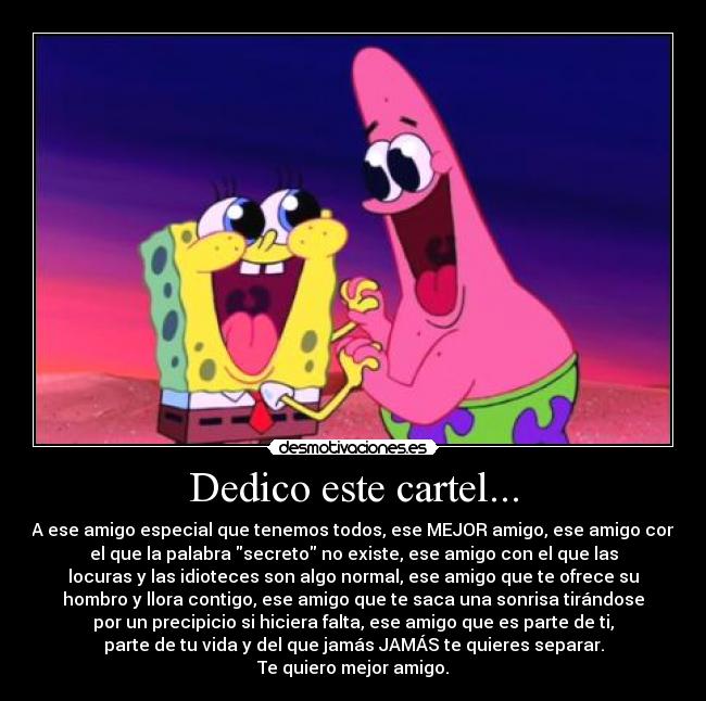Dedico este cartel... - A ese amigo especial que tenemos todos, ese MEJOR amigo, ese amigo con
el que la palabra secreto no existe, ese amigo con el que las
locuras y las idioteces son algo normal, ese amigo que te ofrece su
hombro y llora contigo, ese amigo que te saca una sonrisa tirándose
por un precipicio si hiciera falta, ese amigo que es parte de ti,
parte de tu vida y del que jamás JAMÁS te quieres separar.
Te quiero mejor amigo.