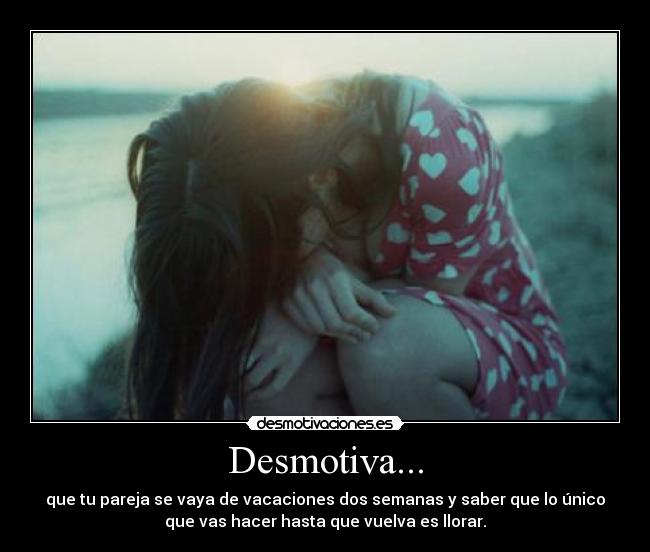 Desmotiva... - que tu pareja se vaya de vacaciones dos semanas y saber que lo único
que vas hacer hasta que vuelva es llorar.