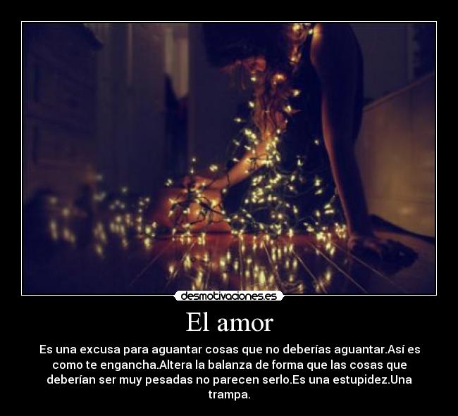 El amor - Es una excusa para aguantar cosas que no deberías aguantar.Así es
como te engancha.Altera la balanza de forma que las cosas que
deberían ser muy pesadas no parecen serlo.Es una estupidez.Una
trampa.