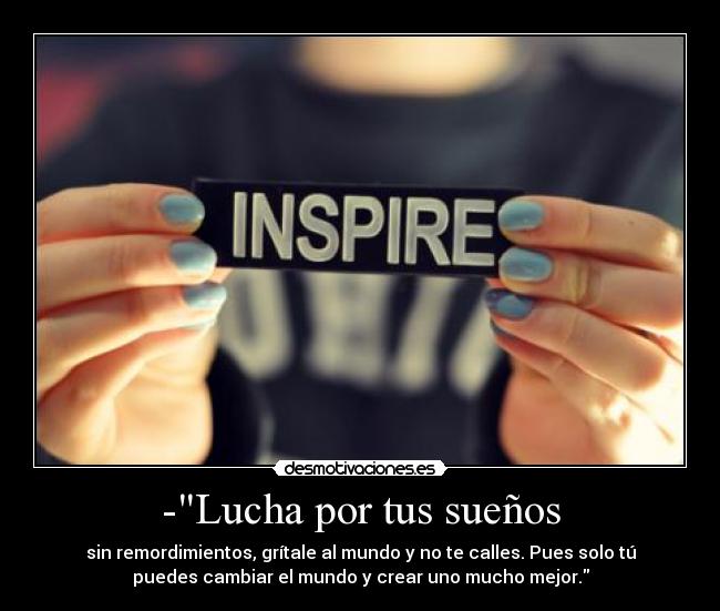 -Lucha por tus sueños - sin remordimientos, grítale al mundo y no te calles. Pues solo tú
puedes cambiar el mundo y crear uno mucho mejor.
