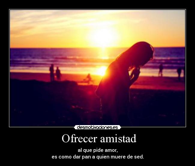  Ofrecer amistad - al que pide amor,
es como dar pan a quien muere de sed.