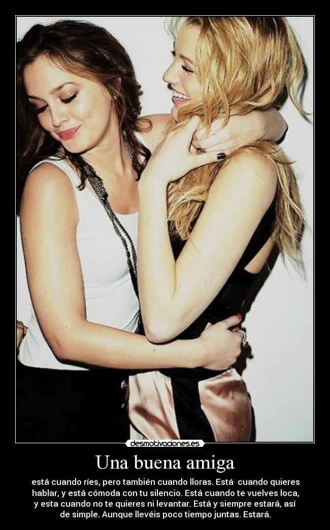 Una buena amiga - está cuando ríes, pero también cuando lloras. Está cuando quieres
hablar, y está cómoda con tu silencio. Está cuando te vuelves loca,
y esta cuando no te quieres ni levantar. Está y siempre estará, así
de simple. Aunque llevéis poco tiempo juntas. Estará.