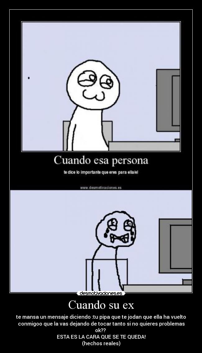 Cuando su ex - te mansa un mensaje diciendo :tu pipa que te jodan que ella ha vuelto
conmigoo que la vas dejando de tocar tanto si no quieres problemas
ok??
ESTA ES LA CARA QUE SE TE QUEDA!
(hechos reales)