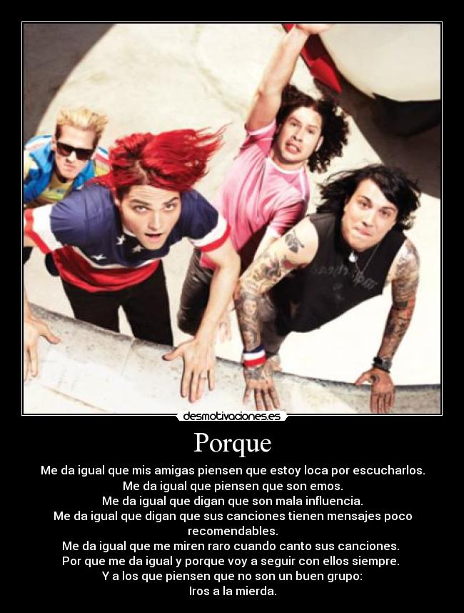 Porque - Me da igual que mis amigas piensen que estoy loca por escucharlos.
Me da igual que piensen que son emos.
Me da igual que digan que son mala influencia.
Me da igual que digan que sus canciones tienen mensajes poco recomendables.
Me da igual que me miren raro cuando canto sus canciones. 
Por que me da igual y porque voy a seguir con ellos siempre. 
Y a los que piensen que no son un buen grupo:
Iros a la mierda.