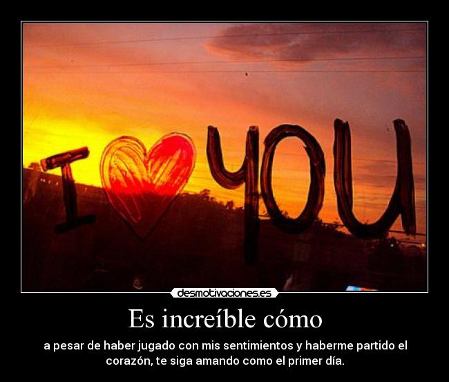 Es increíble cómo - a pesar de haber jugado con mis sentimientos y haberme partido el
corazón, te siga amando como el primer día.