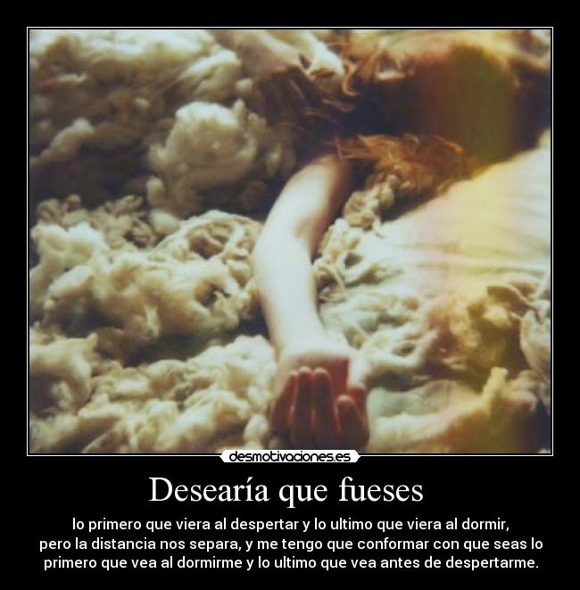 Desearía que fueses - lo primero que viera al despertar y lo ultimo que viera al dormir,
pero la distancia nos separa, y me tengo que conformar con que seas lo
primero que vea al dormirme y lo ultimo que vea antes de despertarme.