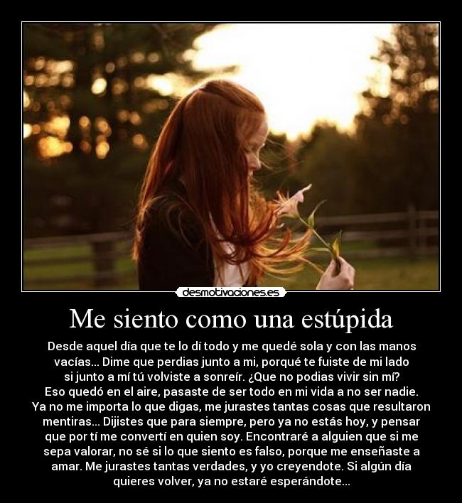 Me siento como una estúpida - Desde aquel día que te lo dí todo y me quedé sola y con las manos
vacías... Dime que perdias junto a mi, porqué te fuiste de mi lado
si junto a mí tú volviste a sonreír. ¿Que no podias vivir sin mí?
Eso quedó en el aire, pasaste de ser todo en mi vida a no ser nadie.
Ya no me importa lo que digas, me jurastes tantas cosas que resultaron
mentiras... Dijistes que para siempre, pero ya no estás hoy, y pensar
que por tí me convertí en quien soy. Encontraré a alguien que si me
sepa valorar, no sé si lo que siento es falso, porque me enseñaste a
amar. Me jurastes tantas verdades, y yo creyendote. Si algún día
quieres volver, ya no estaré esperándote...