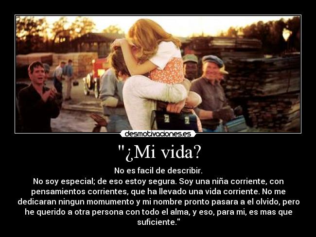 ¿Mi vida? - No es facil de describir.
No soy especial; de eso estoy segura. Soy una niña corriente, con
pensamientos corrientes, que ha llevado una vida corriente. No me
dedicaran ningun momumento y mi nombre pronto pasara a el olvido, pero
he querido a otra persona con todo el alma, y eso, para mi, es mas que
suficiente.