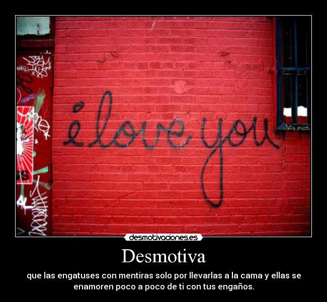 Desmotiva - que las engatuses con mentiras solo por llevarlas a la cama y ellas se
enamoren poco a poco de ti con tus engaños.