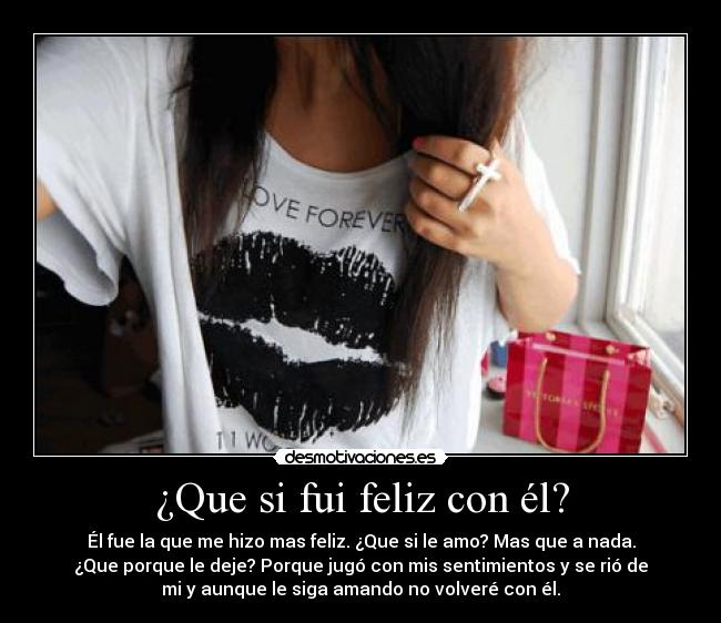 ¿Que si fui feliz con él? - Él fue la que me hizo mas feliz. ¿Que si le amo? Mas que a nada.
¿Que porque le deje? Porque jugó con mis sentimientos y se rió de
mi y aunque le siga amando no volveré con él.