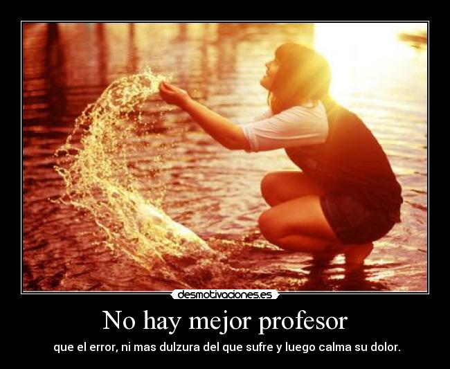 No hay mejor profesor - que el error, ni mas dulzura del que sufre y luego calma su dolor.